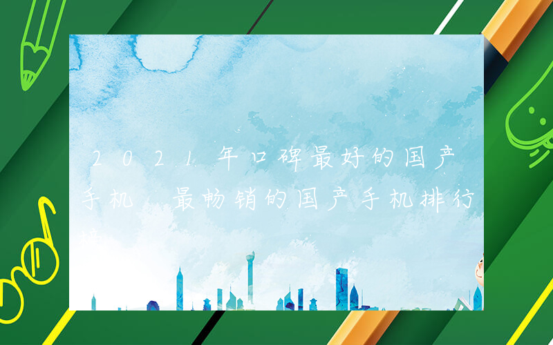 2021年口碑最好的国产手机 最畅销的国产手机排行榜